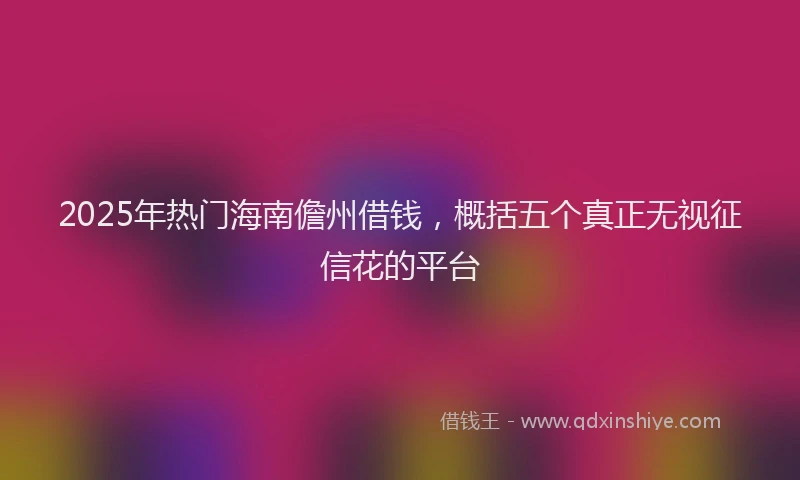 2025年热门海南儋州借钱，概括五个真正无视征信花的平台