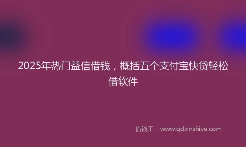 2025年热门益信借钱，概括五个支付宝快贷轻松借软件