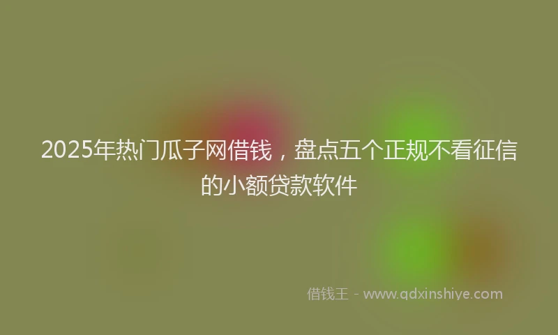 2025年热门瓜子网借钱，盘点五个正规不看征信的小额贷款软件