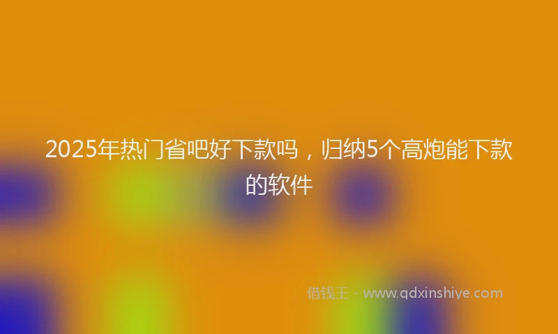2025年热门省吧好下款吗，归纳5个高炮能下款的软件