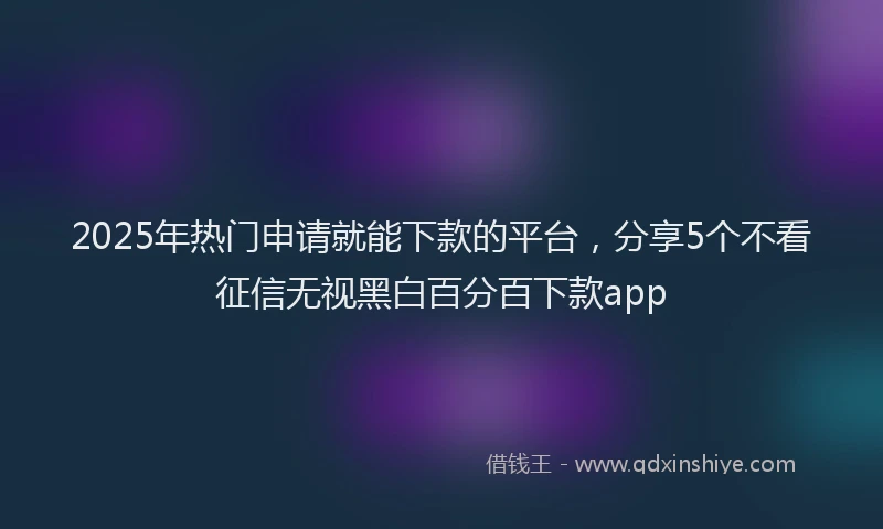 2025年热门申请就能下款的平台，分享5个不看征信无视黑白百分百下款app