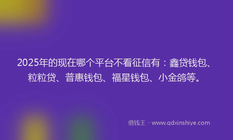 2025年的现在哪个平台不看征信有：鑫贷钱包、粒粒贷、普惠钱包、福星钱包、小金鸽等。