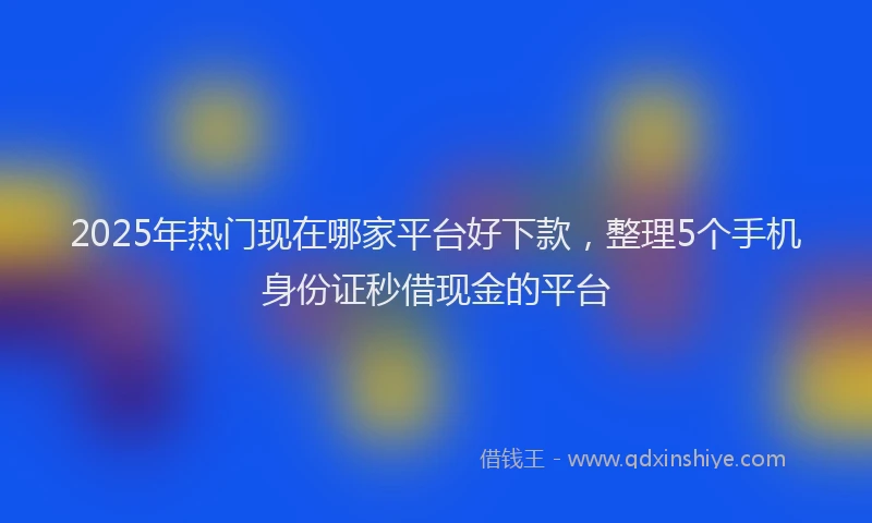 2025年热门现在哪家平台好下款，整理5个手机身份证秒借现金的平台