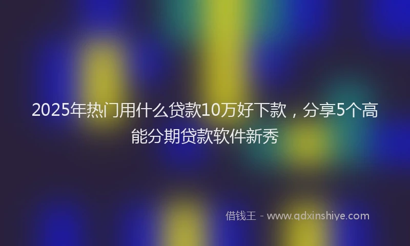 2025年热门用什么贷款10万好下款，分享5个高能分期贷款软件新秀