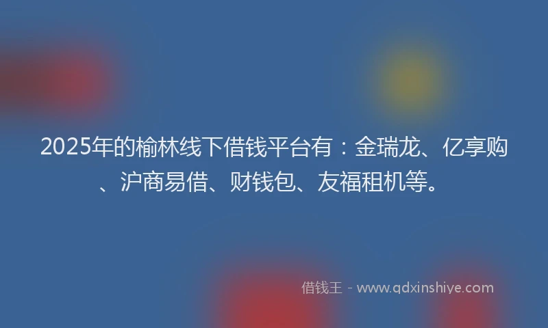 2025年的榆林线下借钱平台有：金瑞龙、亿享购、沪商易借、财钱包、友福租机等。