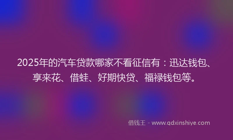 2025年的汽车贷款哪家不看征信有：迅达钱包、享来花、借蛙、好期快贷、福禄钱包等。