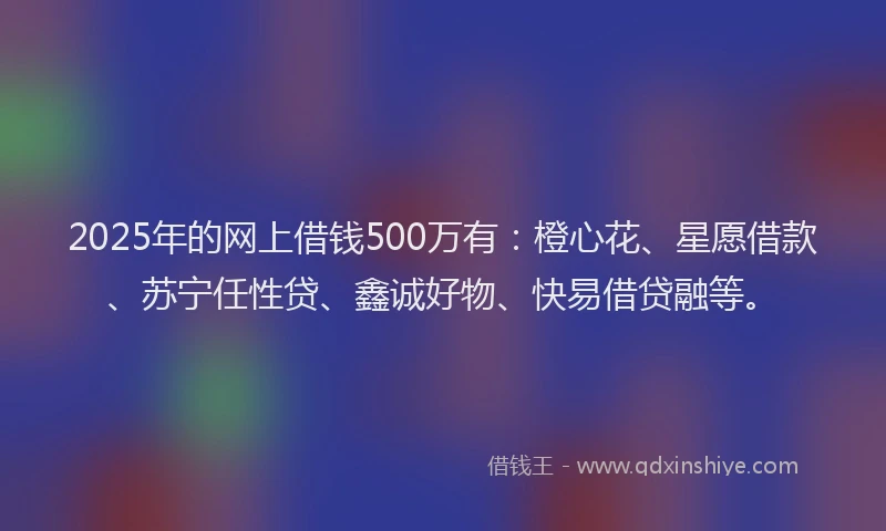 2025年的网上借钱500万有：橙心花、星愿借款、苏宁任性贷、鑫诚好物、快易借贷融等。