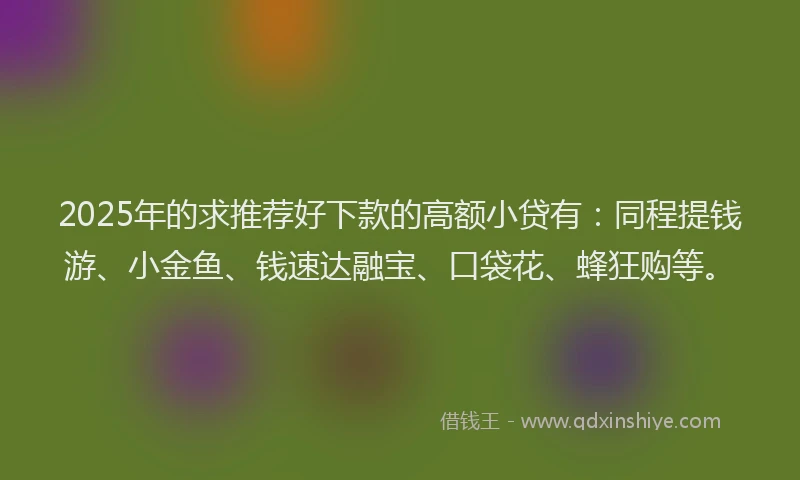 2025年的求推荐好下款的高额小贷有：同程提钱游、小金鱼、钱速达融宝、口袋花、蜂狂购等。