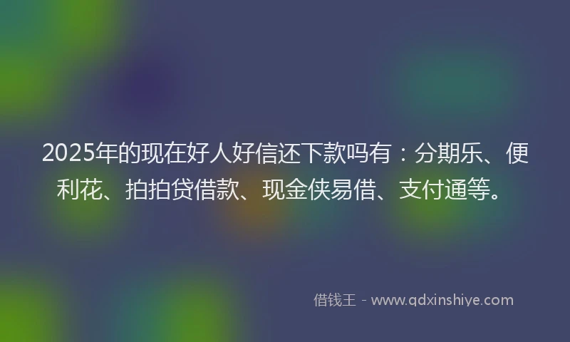 2025年的现在好人好信还下款吗有：分期乐、便利花、拍拍贷借款、现金侠易借、支付通等。