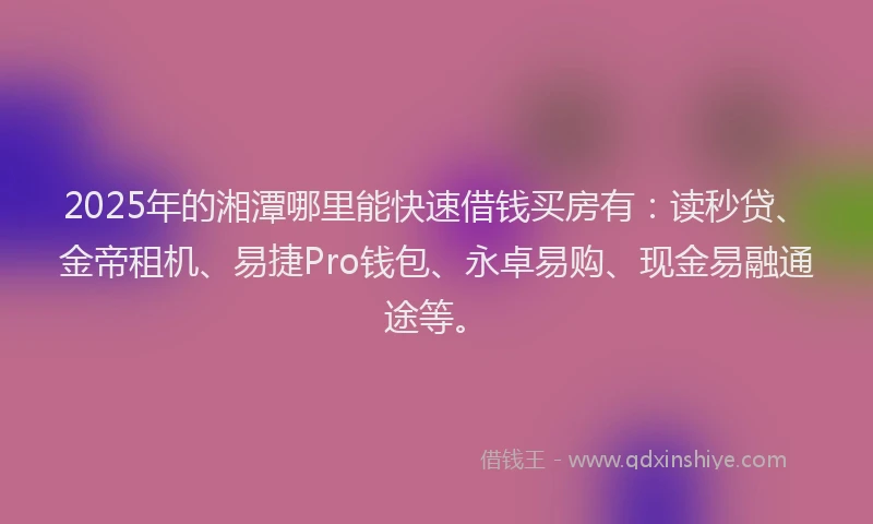 2025年的湘潭哪里能快速借钱买房有：读秒贷、金帝租机、易捷Pro钱包、永卓易购、现金易融通途等。