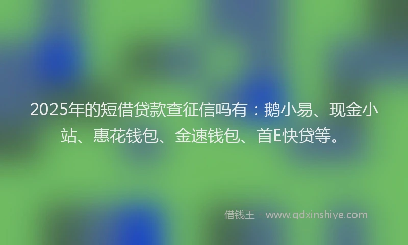 2025年的短借贷款查征信吗有：鹅小易、现金小站、惠花钱包、金速钱包、首E快贷等。