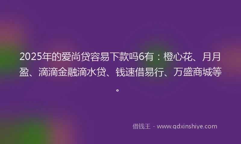 2025年的爱尚贷容易下款吗6有：橙心花、月月盈、滴滴金融滴水贷、钱速借易行、万盛商城等。