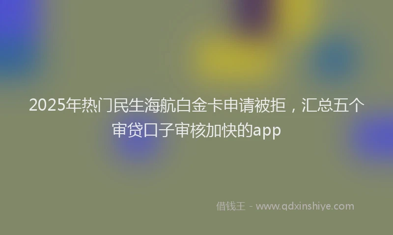 2025年热门民生海航白金卡申请被拒，汇总五个审贷口子审核加快的app