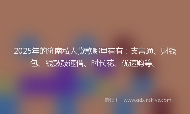 2025年的济南私人贷款哪里有有：支富通、财钱包、钱鼓鼓速借、时代花、优速购等。