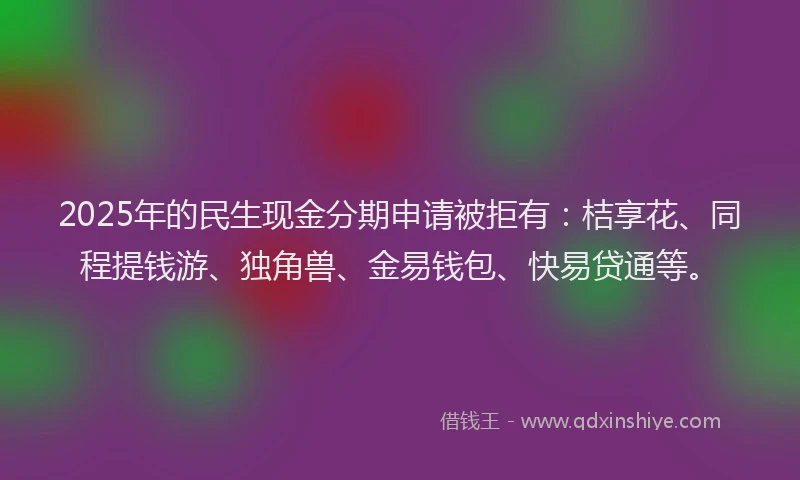 2025年的民生现金分期申请被拒有：桔享花、同程提钱游、独角兽、金易钱包、快易贷通等。