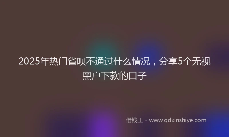 2025年热门省呗不通过什么情况，分享5个无视黑户下款的口子