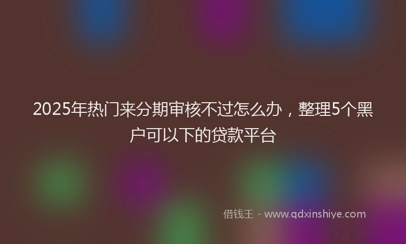 2025年热门来分期审核不过怎么办，整理5个黑户可以下的贷款平台