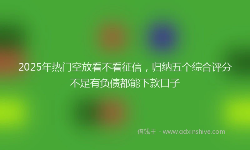 2025年热门空放看不看征信，归纳五个综合评分不足有负债都能下款口子