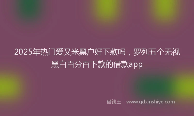 2025年热门爱又米黑户好下款吗，罗列五个无视黑白百分百下款的借款app
