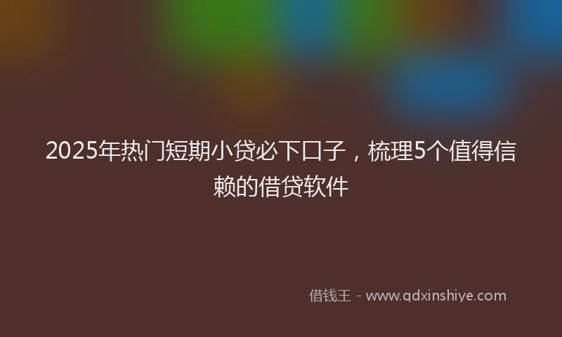 2025年热门短期小贷必下口子，梳理5个值得信赖的借贷软件