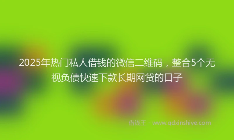 2025年热门私人借钱的微信二维码，整合5个无视负债快速下款长期网贷的口子