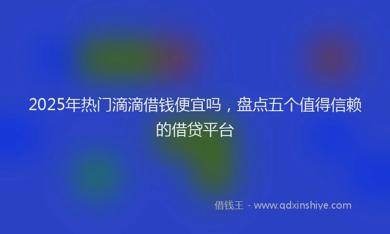 2025年热门滴滴借钱便宜吗，盘点五个值得信赖的借贷平台
