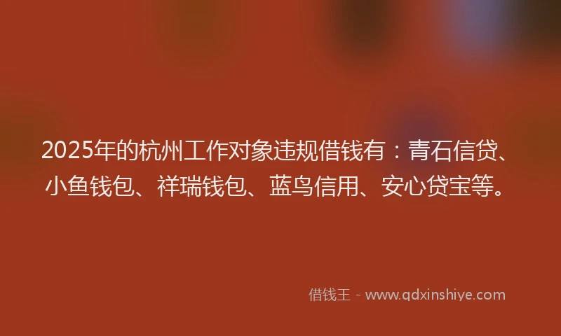 2025年的杭州工作对象违规借钱有：青石信贷、小鱼钱包、祥瑞钱包、蓝鸟信用、安心贷宝等。