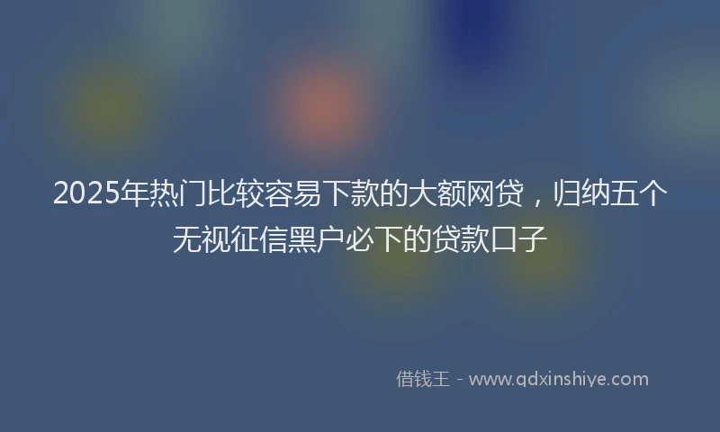 2025年热门比较容易下款的大额网贷，归纳五个无视征信黑户必下的贷款口子