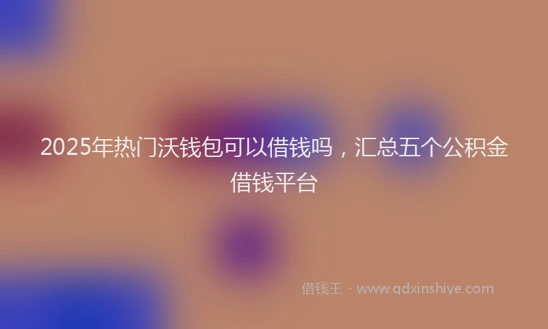 2025年热门沃钱包可以借钱吗，汇总五个公积金借钱平台