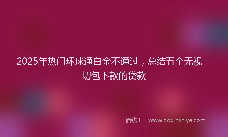 2025年热门环球通白金不通过，总结五个无视一切包下款的贷款