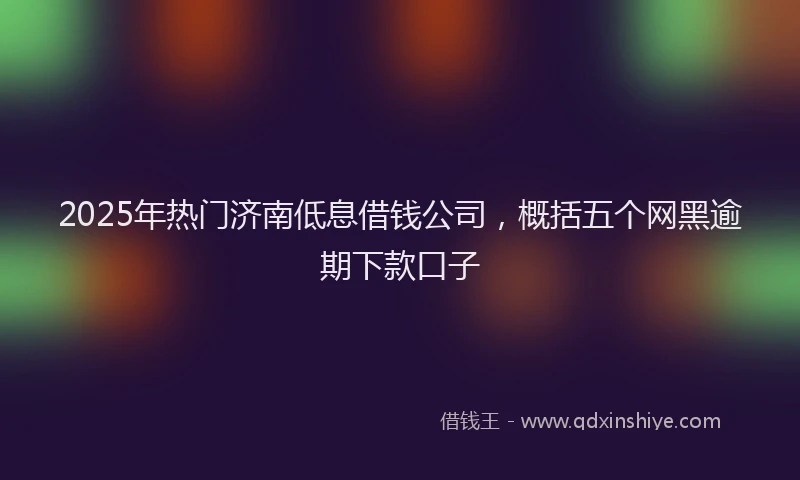 2025年热门济南低息借钱公司，概括五个网黑逾期下款口子