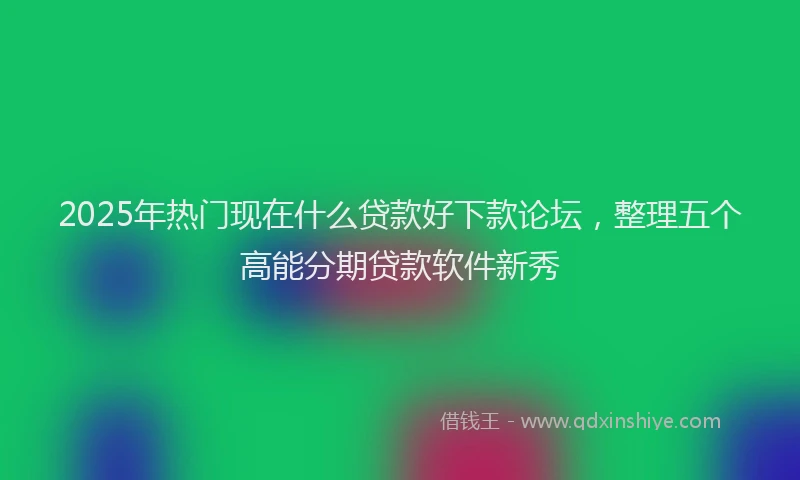 2025年热门现在什么贷款好下款论坛，整理五个高能分期贷款软件新秀