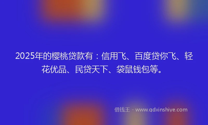2025年的樱桃贷款有：信用飞、百度贷你飞、轻花优品、民贷天下、袋鼠钱包等。