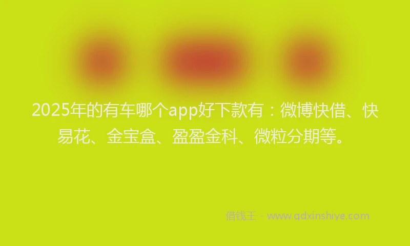 2025年的有车哪个app好下款有：微博快借、快易花、金宝盒、盈盈金科、微粒分期等。