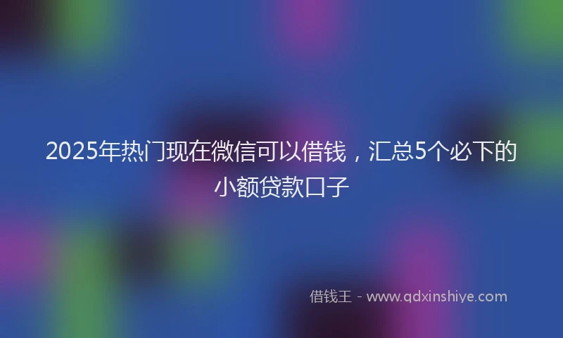 2025年热门现在微信可以借钱，汇总5个必下的小额贷款口子