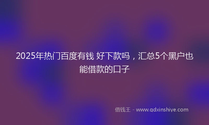 2025年热门百度有钱 好下款吗，汇总5个黑户也能借款的口子