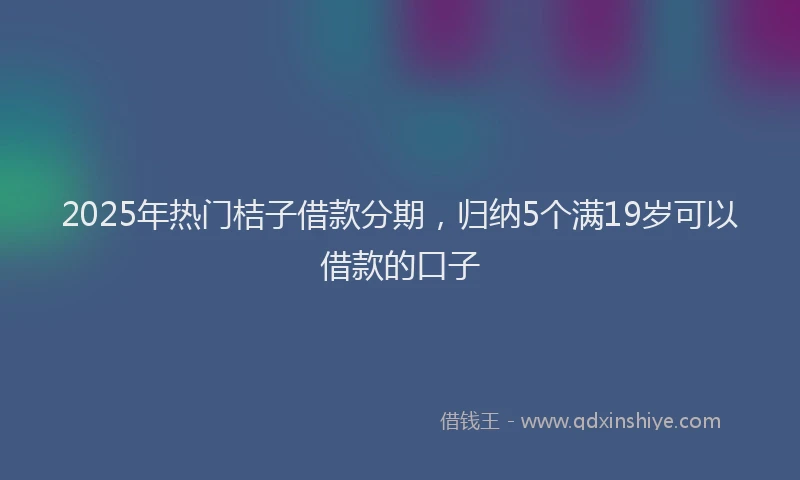 2025年热门桔子借款分期，归纳5个满19岁可以借款的口子