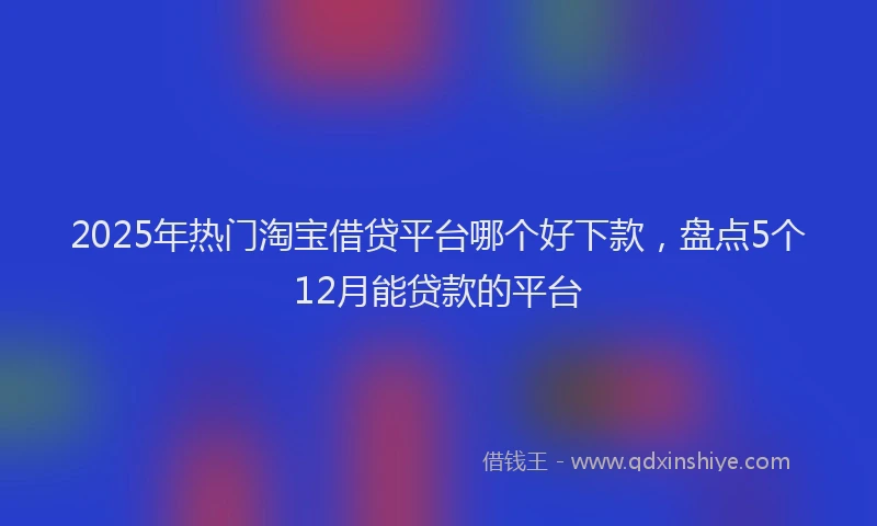 2025年热门淘宝借贷平台哪个好下款，盘点5个12月能贷款的平台