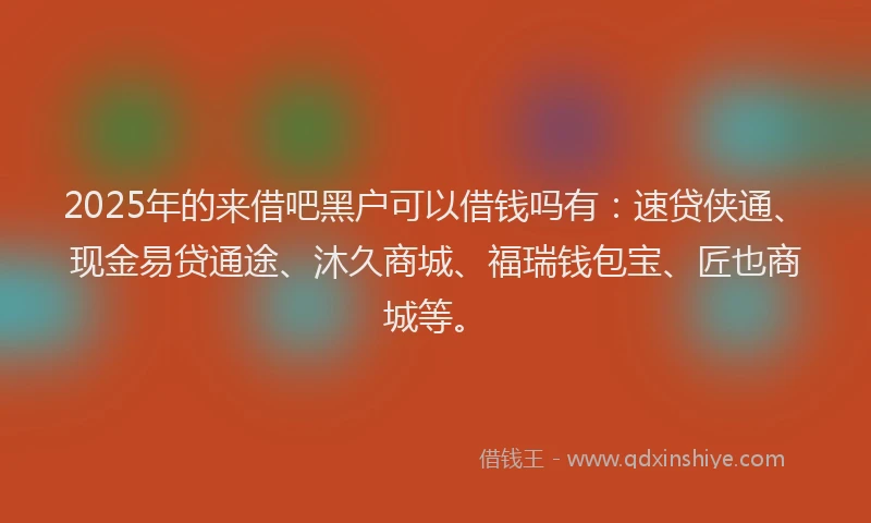 2025年的来借吧黑户可以借钱吗有：速贷侠通、现金易贷通途、沐久商城、福瑞钱包宝、匠也商城等。