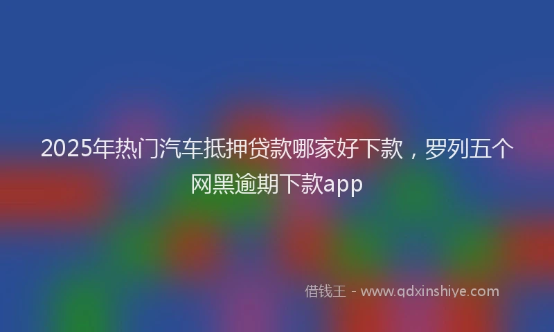 2025年热门汽车抵押贷款哪家好下款，罗列五个网黑逾期下款app