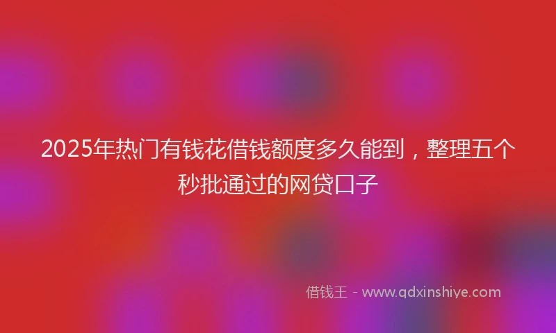 2025年热门有钱花借钱额度多久能到，整理五个秒批通过的网贷口子