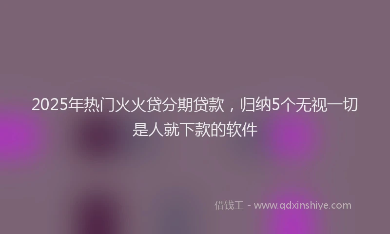 2025年热门火火贷分期贷款，归纳5个无视一切是人就下款的软件