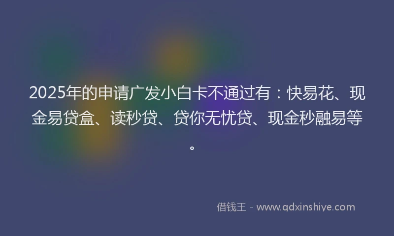 2025年的申请广发小白卡不通过有：快易花、现金易贷盒、读秒贷、贷你无忧贷、现金秒融易等。