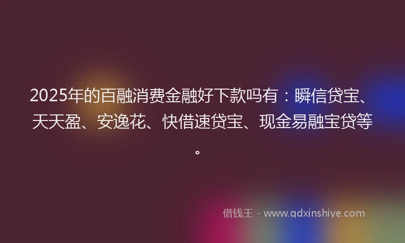 2025年的百融消费金融好下款吗有：瞬信贷宝、天天盈、安逸花、快借速贷宝、现金易融宝贷等。