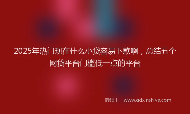 2025年热门现在什么小贷容易下款啊，总结五个网贷平台门槛低一点的平台