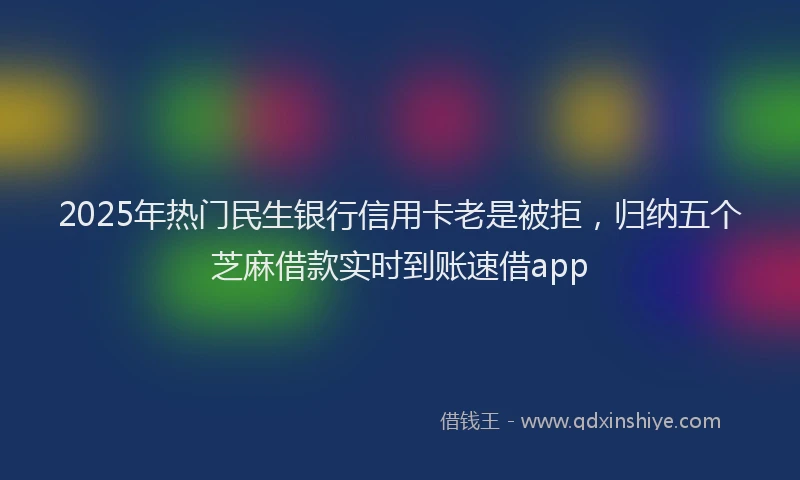 2025年热门民生银行信用卡老是被拒，归纳五个芝麻借款实时到账速借app