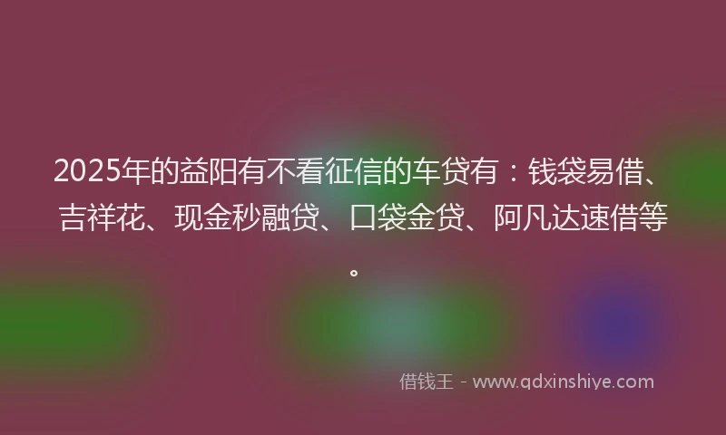 2025年的益阳有不看征信的车贷有：钱袋易借、吉祥花、现金秒融贷、口袋金贷、阿凡达速借等。