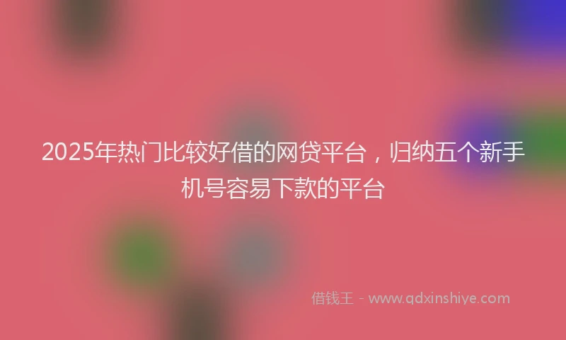 2025年热门比较好借的网贷平台，归纳五个新手机号容易下款的平台