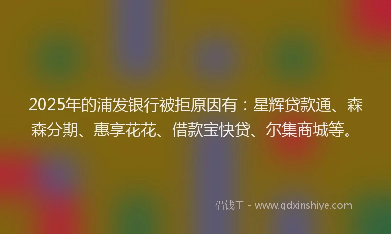 2025年的浦发银行被拒原因有：星辉贷款通、森森分期、惠享花花、借款宝快贷、尔集商城等。
