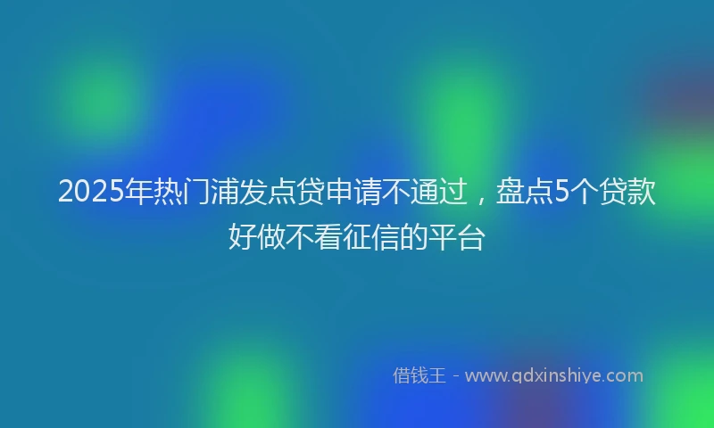 2025年热门浦发点贷申请不通过，盘点5个贷款好做不看征信的平台